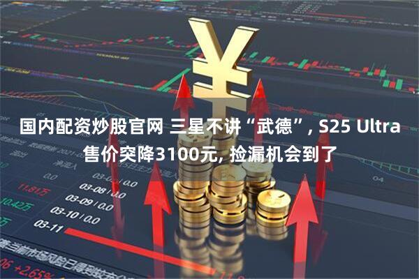 国内配资炒股官网 三星不讲“武德”, S25 Ultra售价突降3100元, 捡漏机会到了