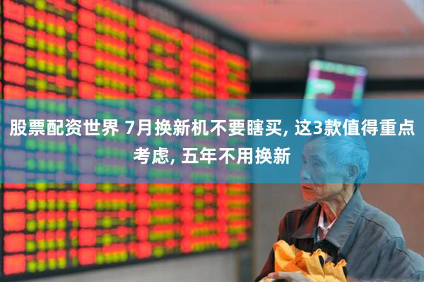 股票配资世界 7月换新机不要瞎买, 这3款值得重点考虑, 五年不用换新