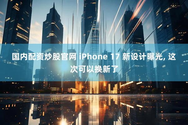 国内配资炒股官网 iPhone 17 新设计曝光, 这次可以换新了