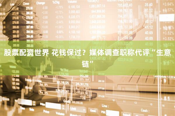股票配资世界 花钱保过？媒体调查职称代评“生意链”