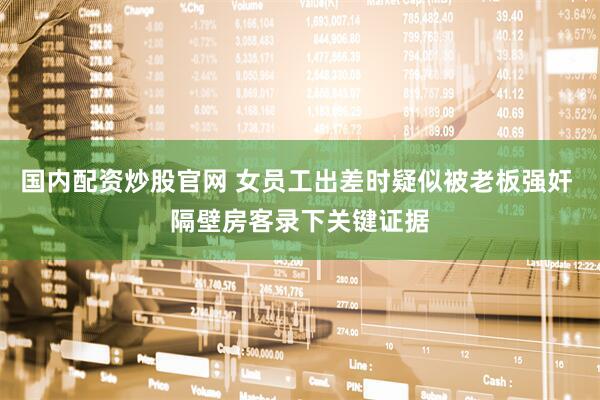 国内配资炒股官网 女员工出差时疑似被老板强奸 隔壁房客录下关键证据