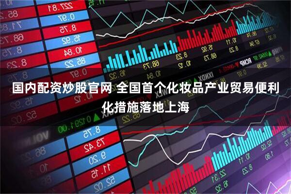 国内配资炒股官网 全国首个化妆品产业贸易便利化措施落地上海