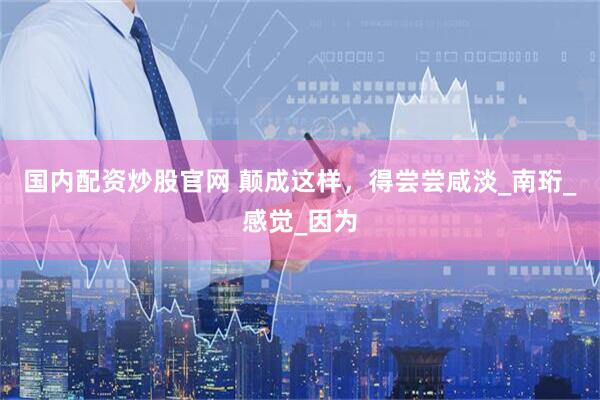 国内配资炒股官网 颠成这样，得尝尝咸淡_南珩_感觉_因为