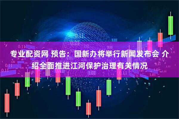 专业配资网 预告：国新办将举行新闻发布会 介绍全面推进江河保护治理有关情况