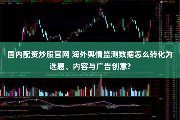 国内配资炒股官网 海外舆情监测数据怎么转化为选题、内容与广告创意?