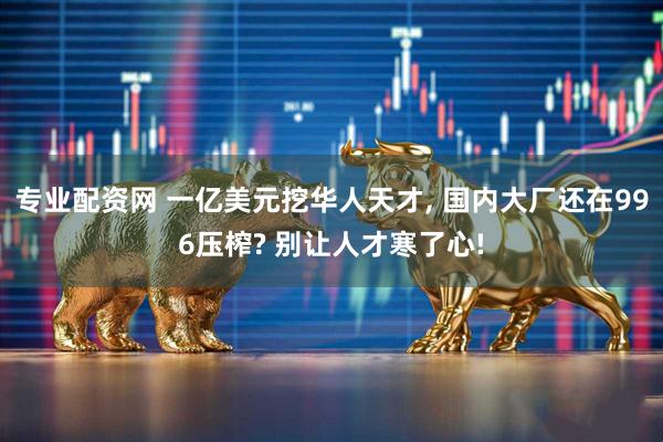 专业配资网 一亿美元挖华人天才, 国内大厂还在996压榨? 别让人才寒了心!