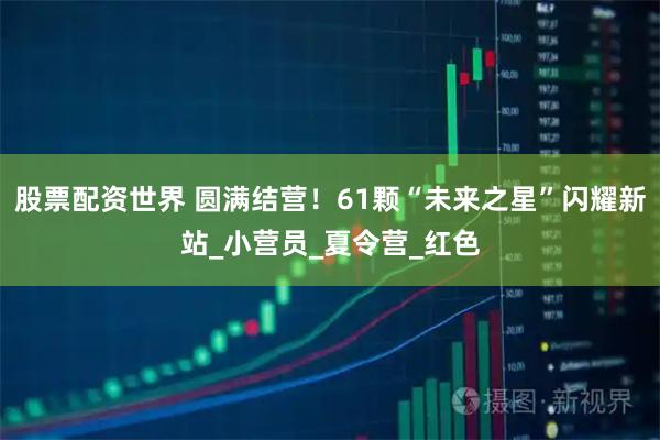 股票配资世界 圆满结营！61颗“未来之星”闪耀新站_小营员_夏令营_红色