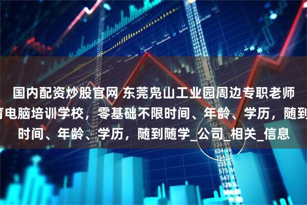 国内配资炒股官网 东莞凫山工业园周边专职老师一对一教学的酷睿教育电脑培训学校，零基础不限时间、年龄、学历，随到随学_公司_相关_信息