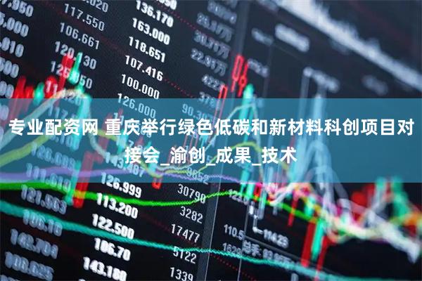 专业配资网 重庆举行绿色低碳和新材料科创项目对接会_渝创_成果_技术