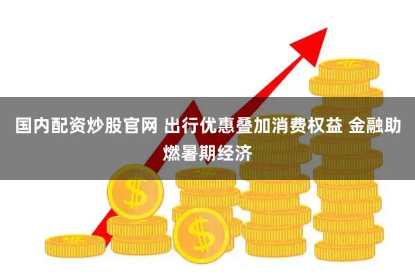 国内配资炒股官网 出行优惠叠加消费权益 金融助燃暑期经济