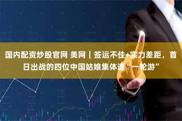 国内配资炒股官网 美网｜签运不佳+实力差距，首日出战的四位中国姑娘集体遭“一轮游”