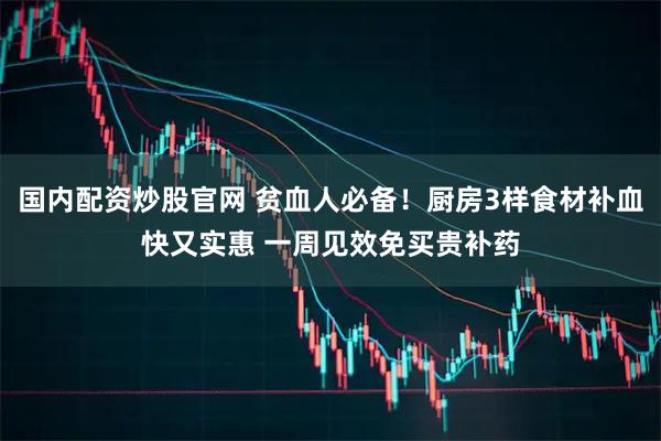 国内配资炒股官网 贫血人必备！厨房3样食材补血快又实惠 一周见效免买贵补药