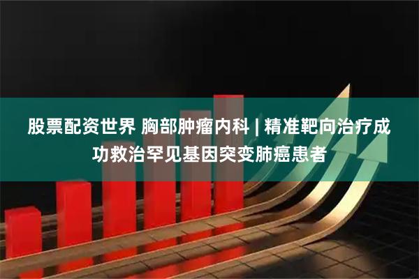 股票配资世界 胸部肿瘤内科 | 精准靶向治疗成功救治罕见基因突变肺癌患者