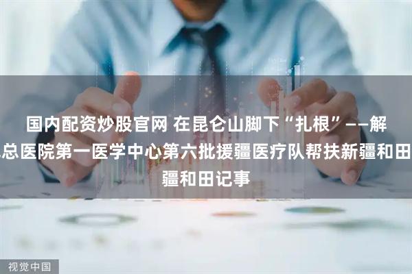 国内配资炒股官网 在昆仑山脚下“扎根”——解放军总医院第一医学中心第六批援疆医疗队帮扶新疆和田记事