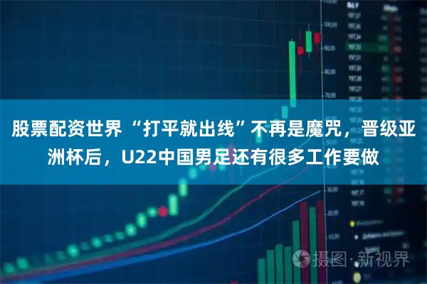股票配资世界 “打平就出线”不再是魔咒，晋级亚洲杯后，U22中国男足还有很多工作要做