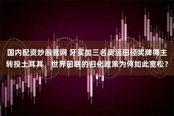 国内配资炒股官网 牙买加三名奥运田径奖牌得主转投土耳其，世界田联的归化政策为何如此宽松？