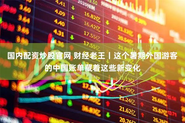 国内配资炒股官网 财经老王丨这个暑期外国游客的中国账单藏着这些新变化