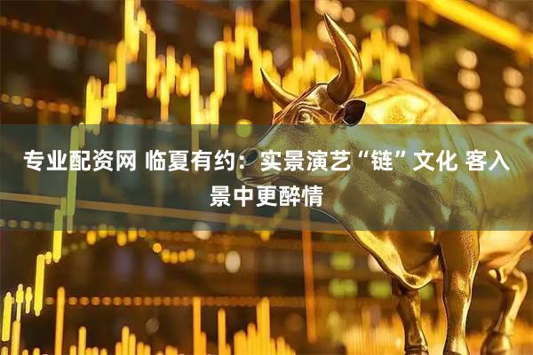 专业配资网 临夏有约：实景演艺“链”文化 客入景中更醉情