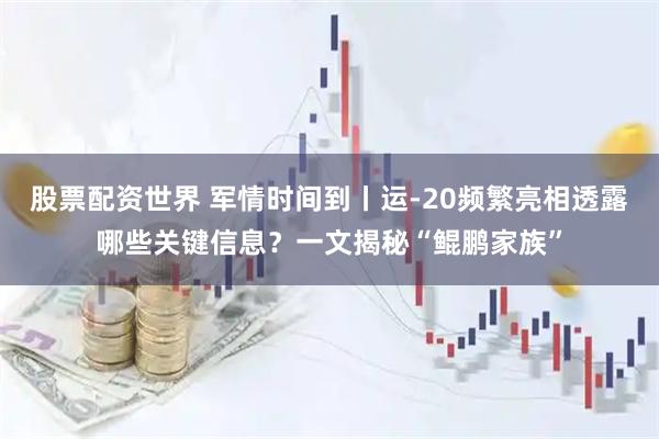 股票配资世界 军情时间到丨运-20频繁亮相透露哪些关键信息？一文揭秘“鲲鹏家族”