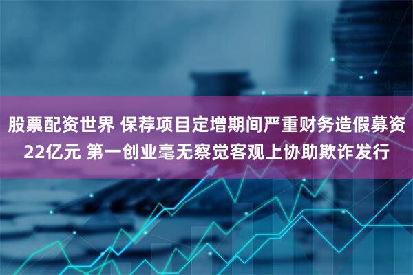 股票配资世界 保荐项目定增期间严重财务造假募资22亿元 第一创业毫无察觉客观上协助欺诈发行