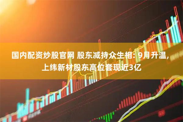 国内配资炒股官网 股东减持众生相: 9月升温, 上纬新材股东高位套现近3亿