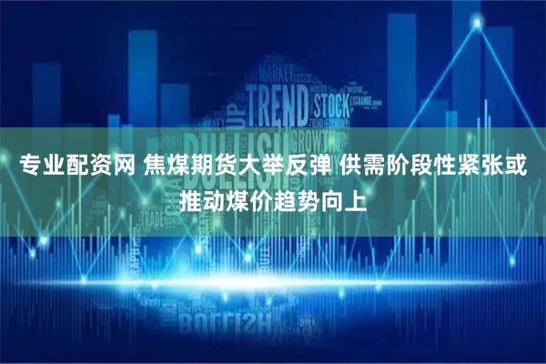 专业配资网 焦煤期货大举反弹 供需阶段性紧张或推动煤价趋势向上