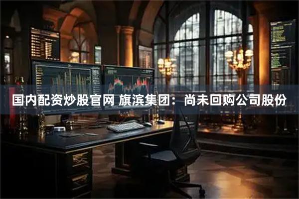 国内配资炒股官网 旗滨集团：尚未回购公司股份