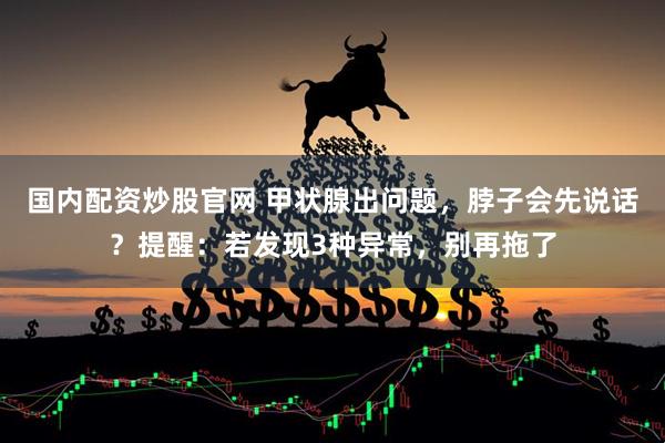 国内配资炒股官网 甲状腺出问题，脖子会先说话？提醒：若发现3种异常，别再拖了