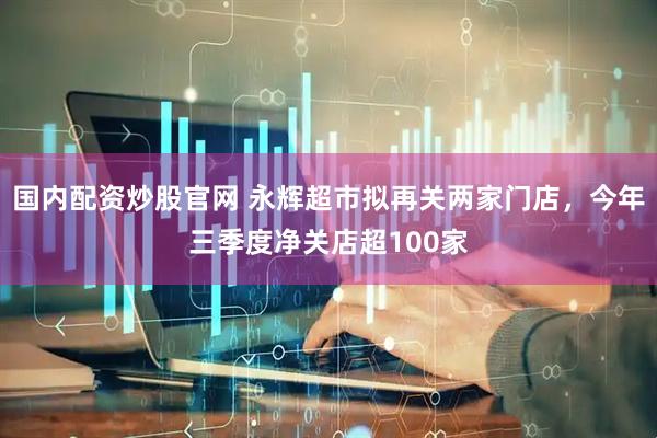 国内配资炒股官网 永辉超市拟再关两家门店，今年三季度净关店超100家