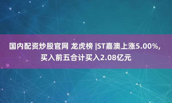 国内配资炒股官网 龙虎榜 |ST嘉澳上涨5.00%, 买入前五合计买入2.08亿元
