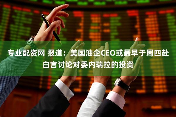 专业配资网 报道：美国油企CEO或最早于周四赴白宫讨论对委内瑞拉的投资