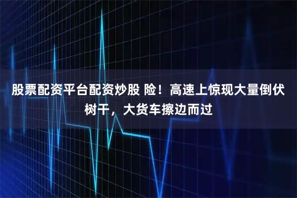 股票配资平台配资炒股 险！高速上惊现大量倒伏树干，大货车擦边而过